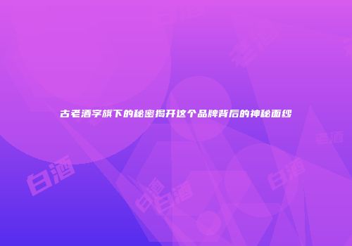 古老酒字旗下的秘密揭开这个品牌背后的神秘面纱