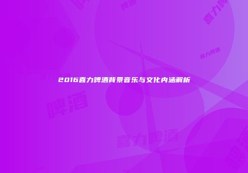 2016喜力啤酒背景音乐与文化内涵解析