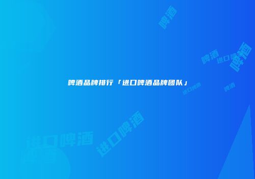 啤酒品牌排行「进口啤酒品牌团队」
