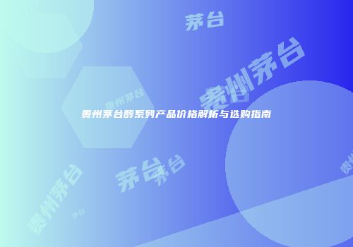 贵州茅台醇系列产品价格解析与选购指南