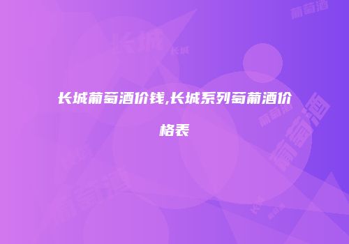 长城葡萄酒价钱,长城系列萄葡酒价格表