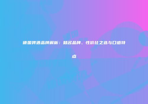 德国啤酒品牌解析：知名品牌、性价比之选与口感特点