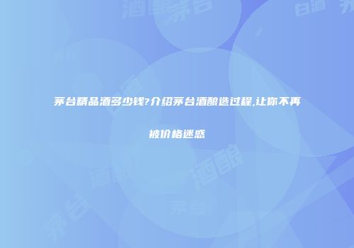 茅台精品酒多少钱?介绍茅台酒酿造过程,让你不再被价格迷惑