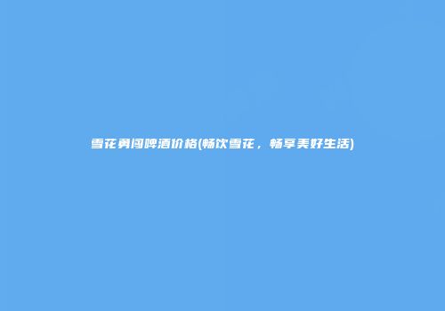 雪花勇闯啤酒价格(畅饮雪花，畅享美好生活)