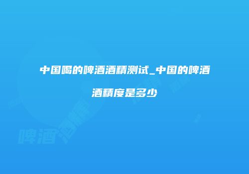 中国喝的啤酒酒精测试_中国的啤酒酒精度是多少
