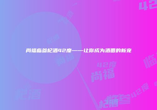 尚福临参杞酒42度——让你成为酒圈的新宠