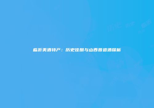临沂美酒特产：历史佳酿与山西晋道酒探析