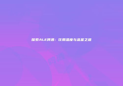 探索ALE啤酒：饮用温度与品鉴之道