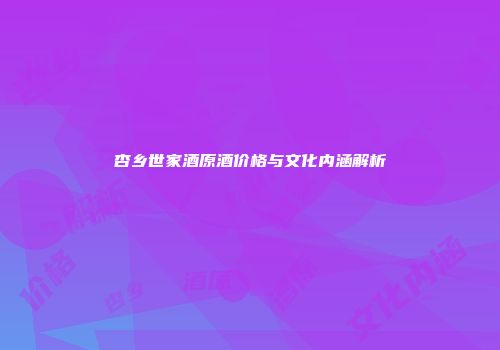 杏乡世家酒原酒价格与文化内涵解析