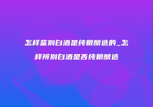 怎样鉴别白酒是纯粮酿造的_怎样辨别白酒是否纯粮酿造