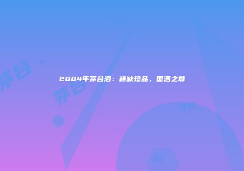 2004年茅台酒：稀缺珍品，国酒之尊