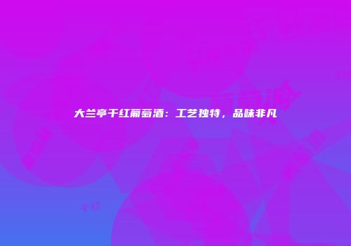大兰亭干红葡萄酒：工艺独特，品味非凡