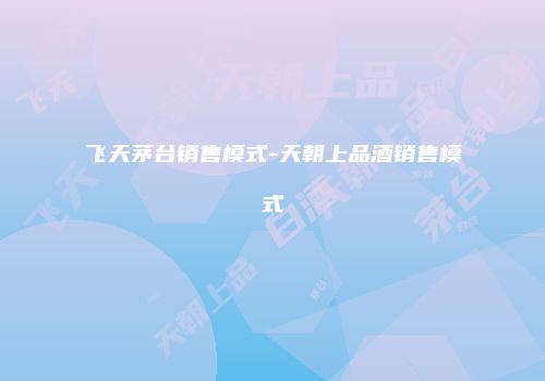 飞天茅台销售模式-天朝上品酒销售模式