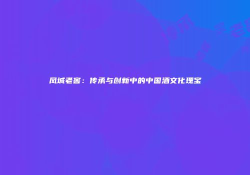 凤城老窖：传承与创新中的中国酒文化瑰宝