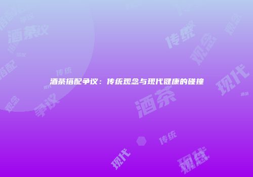 酒茶搭配争议：传统观念与现代健康的碰撞