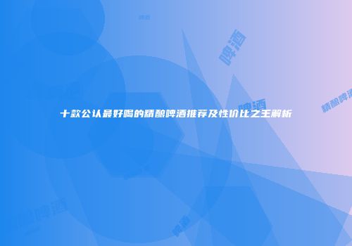 十款公认最好喝的精酿啤酒推荐及性价比之王解析