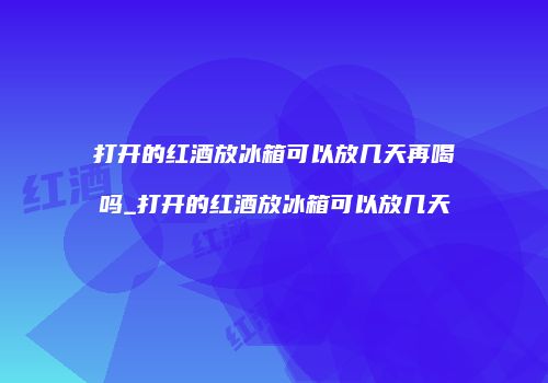 打开的红酒放冰箱可以放几天再喝吗_打开的红酒放冰箱可以放几天