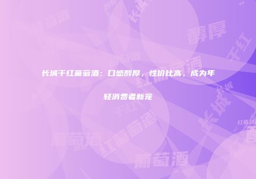 长城干红葡萄酒：口感醇厚，性价比高，成为年轻消费者新宠