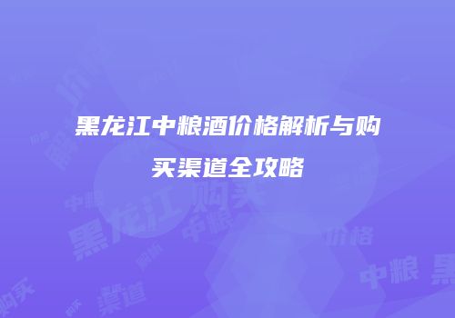 黑龙江中粮酒价格解析与购买渠道全攻略
