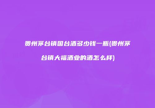 贵州茅台镇国台酒多少钱一瓶(贵州茅台镇大福酒业的酒怎么样)