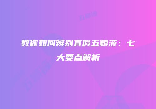 教你如何辨别真假五粮液：七大要点解析