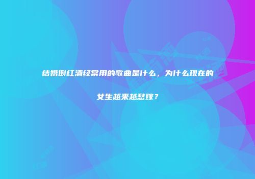 结婚倒红酒经常用的歌曲是什么，为什么现在的女生越来越愁嫁？