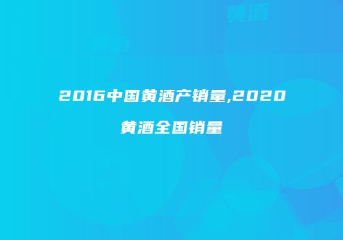 2016中国黄酒产销量,2020黄酒全国销量