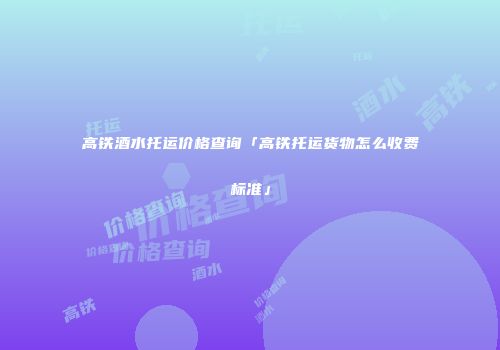 高铁酒水托运价格查询「高铁托运货物怎么收费标准」