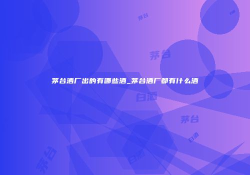 茅台酒厂出的有哪些酒_茅台酒厂都有什么酒