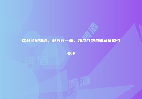 滦县蓝贝啤酒：数万元一瓶，独特口感与收藏价值引关注