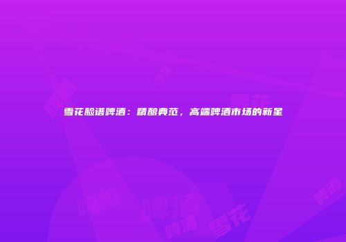 雪花脸谱啤酒：精酿典范，高端啤酒市场的新星