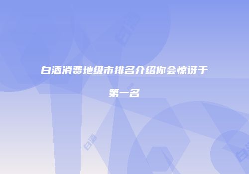 白酒消费地级市排名介绍你会惊讶于第一名
