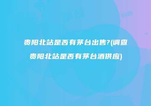 贵阳北站是否有茅台出售?(调查贵阳北站是否有茅台酒供应)