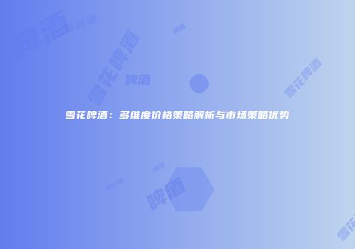 雪花啤酒：多维度价格策略解析与市场策略优势