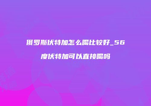 俄罗斯伏特加怎么喝比较好_56度伏特加可以直接喝吗