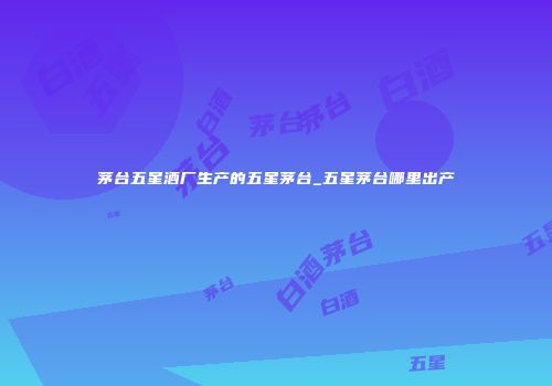 茅台五星酒厂生产的五星茅台_五星茅台哪里出产