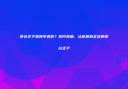 茅台王子酒狗年真假？揭开真相，让你喝到正宗的茅台王子