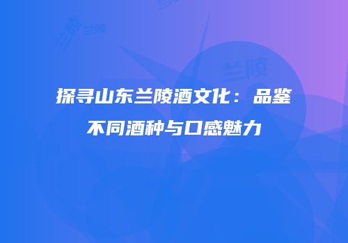 探寻山东兰陵酒文化：品鉴不同酒种与口感魅力
