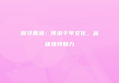 探寻黄酒：传承千年文化，品味独特魅力