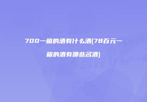 700一箱的酒有什么酒(78百元一箱的酒有哪些名酒)