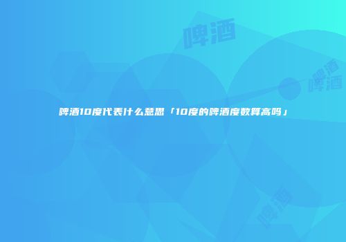 啤酒10度代表什么意思「10度的啤酒度数算高吗」