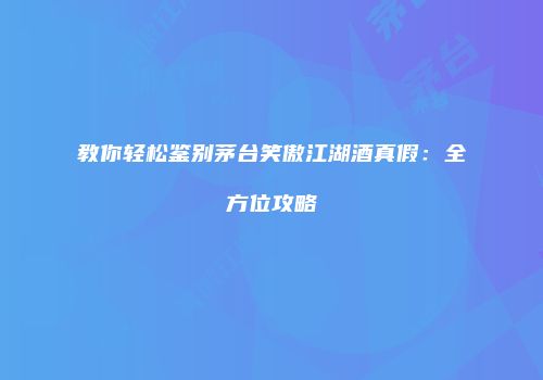 教你轻松鉴别茅台笑傲江湖酒真假：全方位攻略