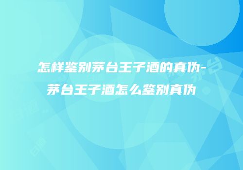 怎样鉴别茅台王子酒的真伪-茅台王子酒怎么鉴别真伪