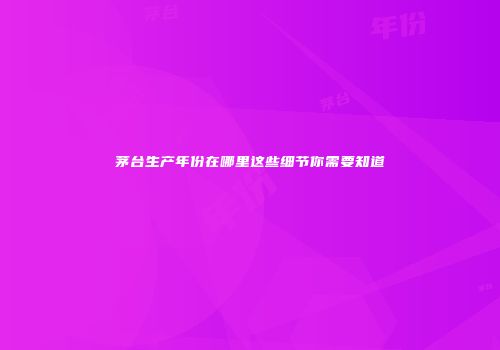 茅台生产年份在哪里这些细节你需要知道