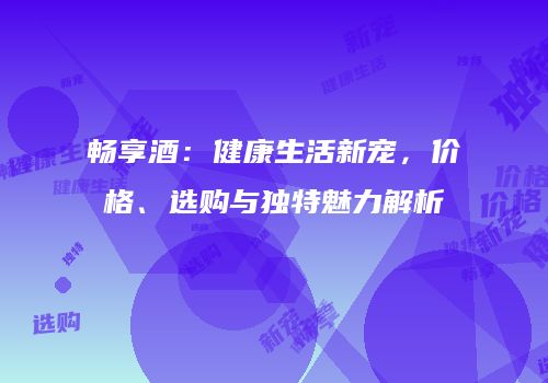 畅享酒：健康生活新宠，价格、选购与独特魅力解析