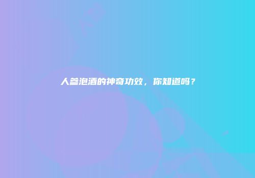 人参泡酒的神奇功效，你知道吗？