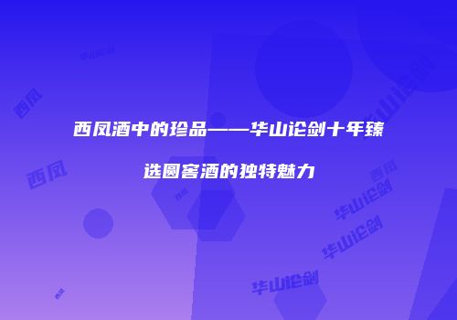 西凤酒中的珍品——华山论剑十年臻选圆窖酒的独特魅力