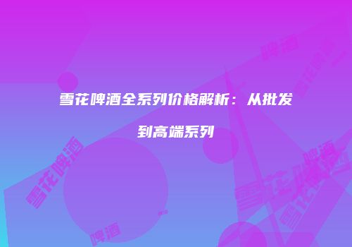 雪花啤酒全系列价格解析：从批发到高端系列