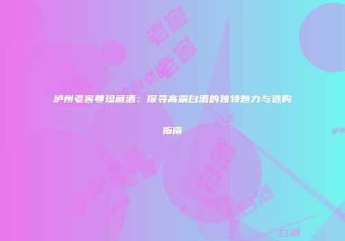 泸州老窖尊珍藏酒：探寻高端白酒的独特魅力与选购指南