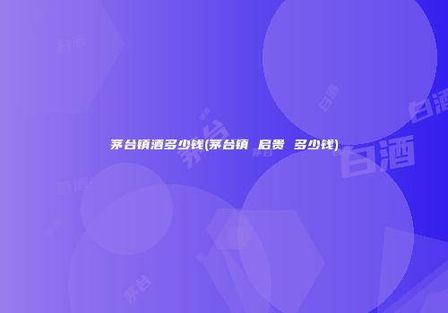 茅台镇酒多少钱(茅台镇 启贵 多少钱)